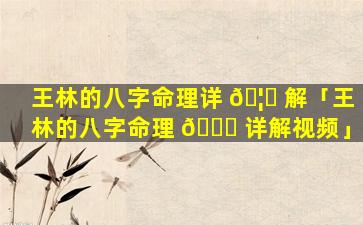 王林的八字命理详 🦍 解「王林的八字命理 🐛 详解视频」